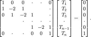  
\left[ 
\begin{matrix}
   {1  } & {0  } & {0  } & \cdot & \cdot & { 0 } \\ 
   {1  } & {-2 } & {1  } & {   } & {   } & \cdot \\ 
   { 0 } & {1  } & {-2 } & { 1 } & {   } & \cdot \\ 
   {   } & {   } & \cdot & \cdot & \cdot & \cdot \\
   {   } & {   } & {   } & {1  } & {-2 } & {1  }\\
   { 0 } & \cdot & \cdot & { 0 } & { 0 } & {1  }\\ 
\end{matrix}
\right]
\left[ 
\begin{matrix}
   {T_1 }  \\ 
   {T_2 }  \\ 
   {T_3 }  \\
   \cdot   \\
   {T_{n-1} }  \\
   {T_n }  \\
\end{matrix}
\right]
=
\left[ 
\begin{matrix}
   {0}  \\ 
   {0}  \\ 
   {0}   \\
   \cdot   \\
   {0}  \\ 
   {1}  \\
\end{matrix}
\right].
