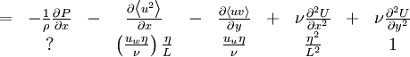  
\begin{matrix}
= & - \frac{1}{\rho} \frac{\partial P}{ \partial x} & - & \frac{\partial \left\langle u^{2}  \right\rangle}{\partial x} & - & \frac{\partial \left\langle uv   \right\rangle}{\partial y} & + & \nu \frac{ \partial^{2} U }{ \partial x^{2}} & + & \nu \frac{ \partial^{2} U }{ \partial y^{2}} \\
& ? & & \left( \frac{u_{w} \eta }{ \nu } \right) \frac{\eta}{L} & & \frac{u_{u} \eta}{\nu} & & \frac{\eta^{2}}{L^{2}} & & 1 \\
\end{matrix}
