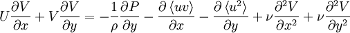  
U \frac{\partial V}{ \partial x} + V \frac{\partial V}{ \partial y} = - \frac{1}{\rho} \frac{\partial P}{ \partial y} - \frac{\partial \left\langle uv \right\rangle}{ \partial x} - \frac{\partial \left\langle u^{2} \right\rangle}{ \partial y} + \nu \frac{ \partial^{2} V }{ \partial x^{2}} + \nu \frac{ \partial^{2} V }{ \partial y^{2}}
